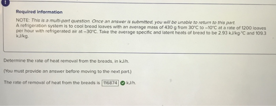 Required information NOTE: This is a multi-part question, Once an answer is submitted, you will be unable to return to this part A refrigeration system is to cool bread loaves with an average mass of 430 g from 30°C to -10°C at a rate of 1200 loaves per hour with refrigerated air at -30C. Take the average specific and latent heats of bread to be 2.93 kJ/kg C and 1093 kJ/kg. Determine the rate of heat removal from the breads, in kJ/h. (You must provide an answer before moving to the next part.) The rate of removal of heat from the breads is 116874O kJ/h