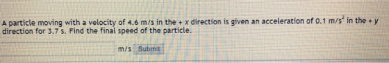 A particle moving with a velocity of 4.6 m/s in the + x direction is given an acceleration of 0.1 m/s in the + y direction for 3.7 s. Find the final speed of the particle. m/s Submit