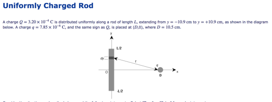 Uniformly Charged Rod A charge Q = 3.20 × 10-4 C is distributed uniformly along a rod of length L, extending from y =-10.9 cm to y = +10.9 cm, as shown in the diagram below. A charge q = 7.85 × 10-6 C, and the same sign as Q, is placed at (D,0), where D = 10.5 cm. L/2 dy L/2