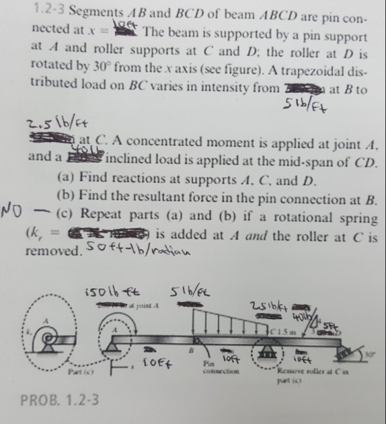 1.2-3 Segments AB and BCD of beam ABCD are pin con- nected at x- Thebeam is supported by a pin support at A and roller supports at C and D: the roller at D is rotated by 30° from the x axis (see figure). A trapezoidal dis- tributed load on BC varies in intensity fromat B to at C. A concentrated moment is applied at joint A, inclined load is applied at the mid-span of CD and a (a) Find reactions at supports A. C, and D (b) Find the resultant force in the pin connection at B. (c) Repeat parts (a) and (b) if a rotational spring is added at A and the roller at C is NO removed. Soft-Ib/ PROB. 1.2-3