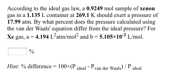 According to the ideal gas law, a 0.9249 mol sample of xenon gas in a 1.135 L container at 269.1 K should exert a pressure of 17.99 atm. By what percent does the pressure calculated using the van der Waals equation differ from the ideal pressure? For xe gas, a 34.194 L2atm/mol2 and b 5.105x102 L/mol Hint: difference 100x(P ideal van der Waals P ideal