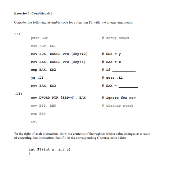 Exercise 3 [Conditionals] Consider the following assembly code for a function F3 with two integer arguments: F3: push EBP mov EBP, ESP mov EDX, DWORD PTR [ebp+12] mov EAX, DWORD PTR [ebp+8] cmp EAX, EDX # setup stack #if # goto .L1 #EAX- mov EAX, EDX # ignore for now mov DWORD PTR [EBP-4], EAX mov ESP, EBP pop EBE ret # cleanup stack To the right of each instruction, show the contents of the register whose value changes as a result of executing that instruction, then fill in the corresponding C source code below. int F3 (int x, int y)