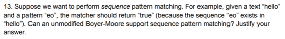 13. Suppose we want to perform sequence pattern matching. For example, given a text hello and a pattern eo, the matcher should return true (because the sequence eo exists in hello). Can an unmodified Boyer-Moore support sequence pattern matching? Justify your answer.