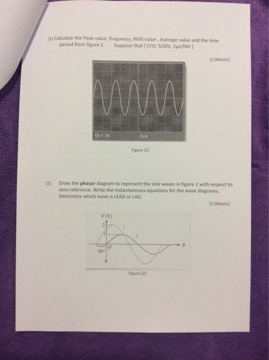 al Calculate the Peak value, frequency, RMS value, Average value and the time period from figure 1. Suppose that [ CH1: 5/DIV, 2us/DIV ] 2.0Marks Ch 1 5V Figure (1) Draw the phasor diagram to represent the sine waves in figure 2 with respect to zero reference. Write the instantaneous equations for the wave diagrams Determine which wave is LEAD or LAG 12] 2.0Marks) V (V) 0° 50° Figure (2)