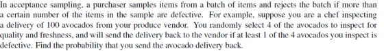 In acceptance sampling, a purchaser samples items from a batch of items and rejects the batch if more than a certain number of the items in the sample are defective. For example, suppose you are a chef inspecting a delivery of 100 avocados from your produce vendor. You randomly select 4 of the avocados to inspect for quality and freshness, and will send the delivery back to the vendor if at least 1 of the 4 avocados you inspect is defective. Find the probability that you send the avocado delivery back.