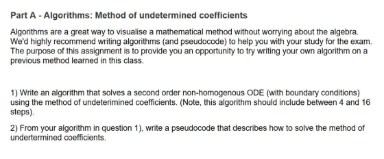 Part A - Algorithms: Method of undetermined coefficients Algorithms are a great way to visualise a mathematical method without worrying about the algebra. Wed highly recommend writing algorithms (and pseudocode) to help you with your study for the exam. The purpose of this assignment is to provide you an opportunity to try writing your own algorithm on a previous method learned in this class. 1) Write an algorithm that solves a second order non-homogenous ODE (with boundary conditions) using the method of undeterimined coefficients. (Note, this algorithm should include between 4 and 16 steps). 2) From your algorithm in question 1), write a pseudocode that describes how to solve the method of undertermined coefficients.