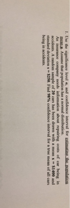 1. Use the significance level a, and confidence interval for estinating the population mean u. Assume that population has a normal distribution. An insurance company needs information about repairing costs of car being in accidents. A random sample of 20 cars has been drawn with a mean x = $1400 and standard deviation s-S250. Find 98% confidence interval for a true mean of all cars being in accidents.