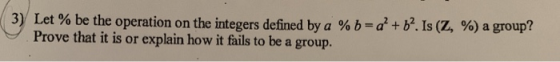 3) Let % be the operation on the integers defined by a % b= a + b. Is (Z, %) a group?! Prove that it is or explain how it fai
