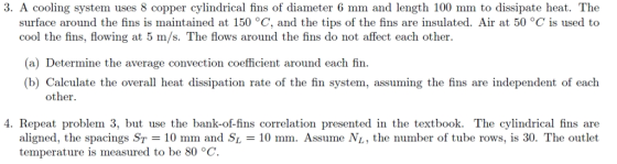 3. A cooling system uses 8 copper cylindrical fins of diameter 6 mm and length 100 mm to dissipate heat. The surface around the fins is maintained at 150 °C, and the tips of the fins are insulated. Air at 50 °C is used to cool the fins, flowing at 5 m/s. The flows around the fins do not affect each other. (a) Determine the average convection coefficient around each fin. (b) Calculate the overall heat dissipation rate of the fin system, assuming the fins are independent of each other. 4. Repeat problem 3, but use the bank-of-fins correlation presented in the textbook. The cylindrical fins are aligned, the spacings ST = 10 mm and SL = 10 mm. Assume NL, the number of tube rows, s 30. The outlet temperature is measured to be 80 °C