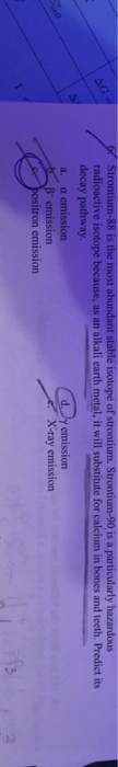 radioactive isotope because, as an alkali earth metal, it will substitute for calcium in bones and teeth. Predict its decay pathway. a. a emission dy emission emission itron emission X-ray emission 2