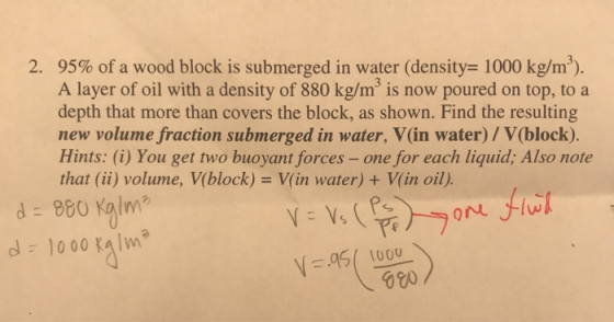 2. 95% of a wood block is submerged in water (density= 1000 kg/m). A layer of oil with a density of 880 kg/m is now poured o