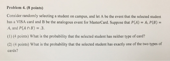 Problem 4. (8 points) Consider randomly selecting a student on campus, and let A be the event that the selected student has a VISA card and B be the analogous event for MasterCard. Suppose that P(A).6, P(B)- .4, and P(A nB) 3. (1) (4 points) What is the probability that the selected student has neither type of card? cards?