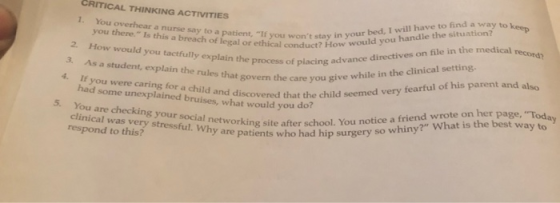 You overhear a nurse say to a patient, If you wors sHow 1. conduct? How would you handle the situation? to keep give while in the clinical setting. of legal or ethiyou wont stay in your bed, I will have to find a way 2. How would you tactfully explain the in the med his parent and also file actfully explain h of placing a 3. As a student, explain the rules that govern the care you a If you were caring for a child and discovered that the chi process of placing advance directives on 4. had some unexplained bruises, what would you do You are checking your social clinical was very stressful. Why are who ra you t ohe child semed very fearful of his parent 5. r social n respond to this Stressful. whetworking site after school. You notice a friend wrote on her page, To re patients who had hip surgery so whiny? What is the best way to y