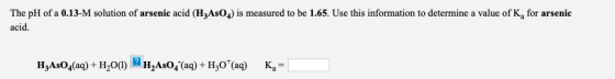 The pH of a 0.13-M solution of arsenic acid (H3AsO4) is measured to be 1.65. Use this information to determine a value of K,