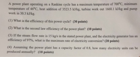 A power plant operating on a Rankine cycle has a maximum temperature of 700°C, minimum temperature of 46°C, heat addition of 3523.5 kJ/kg, turbine work out 1668.1 kJkg and pump work in 30.3 kJ/kg. (1) What is the efficiency of this power cycle? (30 points) (2) What is the second law efficiency of the power plant? (10 points) (3) If the steam flow rate is 15 kg/s in the stated power plant, and the electricity generator has an efficiency of 97%, what is the maximum rte of electricity conversion? (20 points) (4) Assuming the power plant has a capacity factor of 0.8, how many electricity units can be produced annually? (10 points)