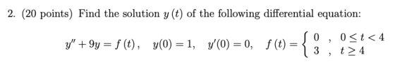 2. (20 points) Find the solution y (t) of the following differential equation: -{ 0t< 4 0 y9y (t) y(0) = 1, /(0) = 0, t 4 3