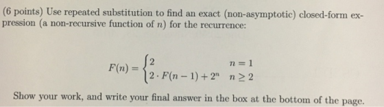 (6 points) Use repeated substitution to find an exact (non-asymptotic) closed-form ex- pression (a non-recursive function of n) for the recurrence F(n) - 12 F(n-1)+2 n2 2 Show your work, and write your final answer in the box at the bottom of the page.
