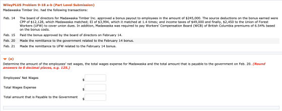 WileyPLUS Problem 9-18 a-b (Part Level Submission) Madawaska Timber Inc. had the following transactions: Feb. 14 The board of