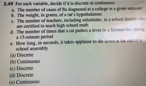2.49 For each variable, decide if it is discrete or continuous: a. The number of cases of flu diagnosed at a college in a given semester b. The weight, in grams, of a rats hypothalamus c. The number of teachers, including substitutes, in a school district who are certified to teach high school math d. The number of times that a rat pushes a lever in a Skinner box during a 15-minute period e. How long, in seconds, it takes applause to die dowa at the end of a school assembly (a) Discrete (b) Continuous (c) Discrete (d) Discrete (e) Continuous