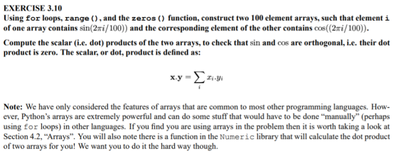 EXERCISE 3.10 Using for loops, range ), and the zeros ) function, construct two 100 element arrays, such that element i of one array contains sin(2πǐ/100) and the corresponding element of the other contains cos(2πǐ/100). Compute the scalar (i.e. dot) products of the two arrays, to check that sin and cos are orthogonal, i.e. their dot product is zero. The scalar, or dot, product is defined as: x.y-Σ zi.yi Note: We have only considered the features of arrays that are common to most other programming languages. How ever, Pythons arrays are extremely powerful and can do some stuff that would have to be done manually (perhaps using for loops) in other languages. If you find you are using arrays in the problem then it is worth taking a look at Section 4.2,Arrays. You will also note there is a function in the Numeric library that will calculate the dot product of two arrays for you! We want you to do it the hard way though.
