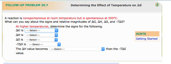 FOLLOW-UP PROBLEM 20.7 Determining the Effect of Temperature on AG A reaction is nonspontaneous at room temperature but is spontaneous at 500°C. What can you say about the signs and relative magnitudes of AG, AH, AS, and -TAS? At higher temperatures determine the signs for the following AG is Select HINTS AH is Select Getting Started AS is Select TAS is Select The AH value becomes Select than the -TAS value.
