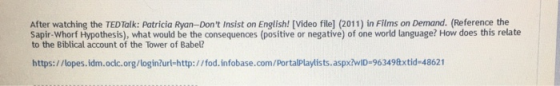 After watching the TEDTalk: Patricia Ryan-Don t Insist on English! [Video file] (2011) in Films on Demand. (Reference the to the Biblical account of the Tower of Babel? https:/ /lopes.idm.oclc.org/login?url-http://fod.infobase.com/PortalPlaylists.aspxłwID-963498xtid-48621 Sapir- Whorf Hypothesis), what would be the consequences (positive or negative) of one world language? How does this relate