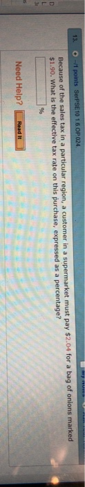 13.。-/1 ports SerPSE 101 6 OP024 Because of the sales tax in a particular regi $1.90. What on, a customer in a supermarket must pay $2.04 for a bag of onions marked is the effective tax rate on this purchase, expressed as a percentage? Need Help? Reed