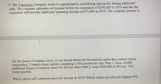 8. The Tusquittee Company wants to expand and is considering options for raising additional cash. The company estimates net income before the expansion of $250,000 in 2019 and that the expansion will provide additional operating income of $75,000 in 2019. The company intends to sell the shares of treasury stock, so use issued shares for the analysis rather than current shares outstanding. Compare these options, assuming a 30% income tax rate: Plan 1: Issue 10,000 additional shares of common stock for $20 per share Plan 2: Issue $200,000 in 20-year, 12% bonds payable. Which option will contribute more net income in 2019? Which option provides the highest EPS