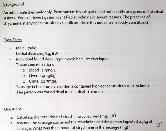 Background An adult male died suddenly. Postmortem investigation did not identify any gross or historical lesions. Forensic investigation identified strychnine in several tissues. The presence of strychnine at any concentration is significant since it is not a normal body constituent. Case Facts Male -7okg Lethal dose img/kg, BW Individual found dead, rigor mortis had just developed Tissue concentrations o Blood 2.3mg/L o Liver 14mg/kg o Urine 12.7mg/L Sausage in the stomach contents contained high concentrations of strychnine The person was found dead (recent death) at noon Questions a. Calculate the total dose of strychnine consumed (mg). C4) 2. Assume the sausage contained the strychnine and the person ingested o.3kg of ( sausage. What was the amount of strychnine in the sausage (mg)?