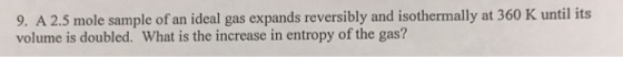 9. A 2.5 mole sample of an ideal gas expands reversibly and isothermally at 360 K until its volume is doubled. What is the increase in entropy of the gas?