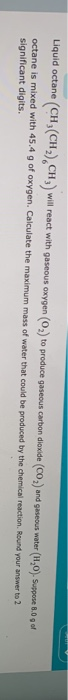 Liquid octane (CH(CH),CH) will react with gaseous oxygen (O2) to produce gaseous carbon dioxide (CO) and gaseous water (1,0).