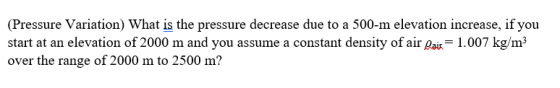 (Pressure Variation) What is the pressure decrease due to a 500-m elevation increase, if you start at an elevation of 2000 m and you assume a constant density of air ai 1.007 kg/m3 over the range of 2000 m to 2500 m?