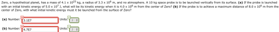 Zero, a hypothetical planet, has a mass of 4.1 x 1023 kg, a radius of 3.3 x 106 m, and no atmosphere. A 10 kg space probe is to be launched vertically from its surface. (a) If the probe is launched with an initial kinetic energy of 5.0 x 107 j, what will be its kinetic energy when it is 4.0 x 106 m from the center of Zero? (b) If the probe is to achieve a maximum distance of 8.0 x 106 m from the center of Zero, with what initial kinetic energy must it be launched from the surface of Zero? Units:T (a) Number: 1T3.1E7 Units:T (b) Number:T4.7E7