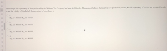 The avcrage liie expoctancy of tires produced by the Whitney Tire Company has been 40,000 miles.Managemest believes that dae to a new prodaction process, the life expectancy of itstires has to test the validity of this belief, the correct set of hypotheses is Ho: μ < 40000 H, μ z 40,000 10 0 Ha 40,000:40,000 HEP s 40,000 Hz μ > 40,000