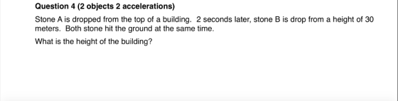 Question 4 (2 objects 2 accelerations) Stone A is dropped from the top of a building. 2 seconds later, stone B is drop from a height of 30 meters. Both stone hit the ground at the same time. What is the height of the building?