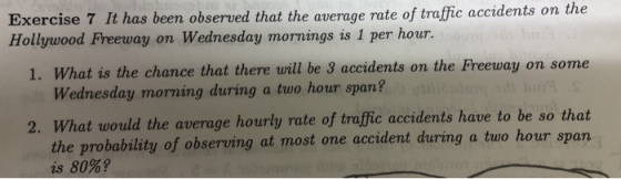 Exercise 7 It has been observed that the average rate of traffic accidents on the Hollywood Freeway on Wednesday mornings is 1 per hour. 1. W will be 3 accidents on the Preeway on some hat is the chance that thene Wednesday morning during a two hour span? oTm at would the average hourly rate of traffic accidents have to be so that the probability of observing at most one accident during a two hour span is 80%? 2. Wh