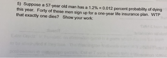 5) Suppose a 57-year old man has a 1.2% = 0.012 percent probability of dying this year. Forty of these men sign up for a one-