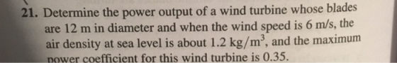 21. Determine the power output of a wind turbine whose blades are 12 m in diameter and when the wind speed is 6 m/s, the air density at sea level is about 1.2 kg/m3, and the maximum nower coefficient for this wind turbine is 0.35.