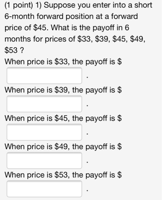 (1 point) 1) Suppose you enter into a short 6-month forward position at a forward price of $45. What is the payoff in 6 month