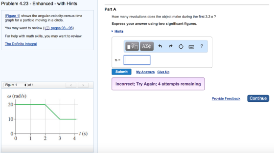 Problem 4.23 - Enhanced with Hints Part A (Figure 1) shows the angular-velocity-versus-time How many revolutions does the object make during the first 3.3 s? graph for a particle moving in a circle You may want to review (ID pages 93-96) For help with math skills, you may want to review: Express your answer using two significant figures Hints Definite Submit My Answers IV Figure 1 of! Incorrect; Try Again; 4 attempts remaining ω (rad/s) 20 de Feedback Continue 10 0 23 4