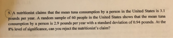 9. A nutritionist claims that the mean tuna consumption by a person in the United States is 3.1 unds per year. A random sample of 60 people in the United States shows that the mean tuna consumption by a person is 2.9 pounds per year with a standard deviation of 0.94 pounds. At the 8% level of significance, can you reject the nutritionists claim?