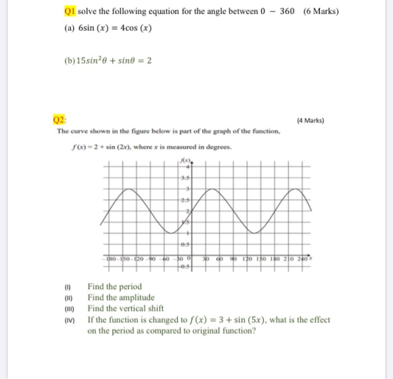 Q1 solve the following equation for the angle between 0 - 360 (6 Marks) (a) 6sin (x) = 4cos (x) (b) 15sin+ sine = 2 (4 Marks)