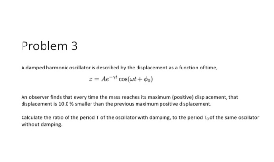 Problem 3 A damped harmonic oscillator is described by the displacement as a function of time, An observer finds that every time the mass reaches its maximum (positive) displacement, that displacement is 10.0% smaller than the previous maximum positive displacement. Calculate the ratio of the period T of the oscillator with damping, to the period To of the same oscillator without damping.
