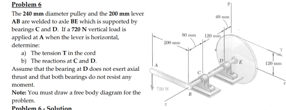 40 mm 120 mm 80 mm 200 mm Problem 6 The 240 mm diameter pulley and the 200 mm lever AB are welded to axle BE which is supported by bearings C and D. If a 720 N vertical load is applied at A when the lever is horizontal, determine: a) The tension T in the cord b) The reactions at C and D. Assume that the bearing at D does not exert axial thrust and that both bearings do not resist any moment. Note: You must draw a free body diagram for the problem. Problem 6 - Solution 120 mm 720 N