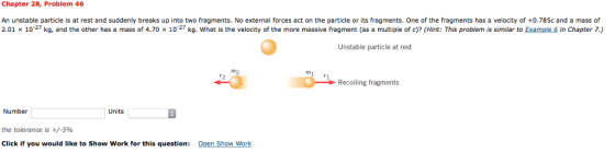 Chapter 28, Problem 46 An unstable particle is at rest and suddenly breaks up into two fragments. No external forces act on the particle or its fragments. One of the fragments has a velocity of +0.785c and a mass of 2.01 x 10 27 kg, and the other has a mass of 4.70 x 10 27 kg. What is the velocity of the more massive fragment (as a multiple of c)? (Hint: This problem is similar to Example 6 in Chapter 7.) Unstable particle at rest Recoiling fragments Number Units the tolerance is +/-5% Click if you would like to show work for this question Open Show Work