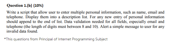 Question 1.(b) (10%) Write a script that allow user to enter multiple personal information, such as name, email and telephone. Display them into a description list. For any new entry of personal information should append to the end of list. Data validation needed for all fields, especially email and telephone (the length of digits must between 8 and 10). Alert a simple message to user for any invalid data found. This questions from Principal of Internet Programming Subject
