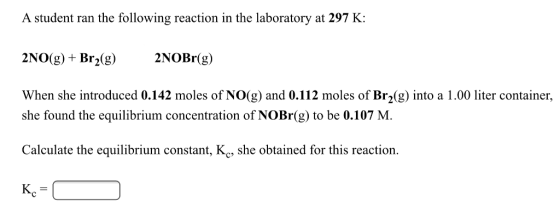 A student ran the following reaction in the laboratory at 297 K: 2NO(g)+ Br2(g)2NOBr(g) When she introduced 0.142 moles of NO(g) and 0.112 moles of Br2(g) into a 1.00 liter container, she found the equilibrium concentration of NOBr(g) to be 0.107 M. Calculate the equilibrium constant, Kc, she obtained for this reaction. Kc