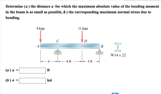 Determine (a) the distance a for which the maximum absolute value of the bending moment in the beam is as small as possible, b) the corresponding maximum normal stress due to bending. 9 kips 11 kips W14 x 22 6 ft 3 ft (a) a ft (b ) ơ ksi