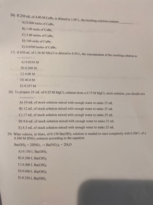 26) If 250 mL of 4,00 M CaBr, is diluted to 1.60 L. the resulting solution contains A) 0.400 mole of CaBr B) 1,00 mole of CaB