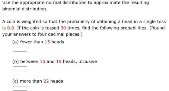 Use the appropriate normal distribution to approximate the resulting binomial distribution A coin is weighted so that the probability of obtaining a head in a single tos:s is 0.6. If the coin is tossed 30 times, find the following probabilities. (Round your answers to four decimal places.) (a) fewer than 15 heads (b) between 15 and 19 heads, inclusive (c) more than 22 heads